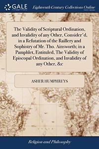 The Validity of Scriptural Ordination, and Invalidity of any Other, Consider'd, in a Refutation of the Raillery and Sophistry of Mr. Tho. Ainsworth; in a Pamphlet, Entituled, The Validity of Episcopal Ordination, and Invalidity of any Other, &c