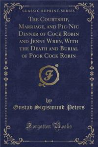 The Courtship, Marriage, and Pic-Nic Dinner of Cock Robin and Jenny Wren, with the Death and Burial of Poor Cock Robin (Classic Reprint)