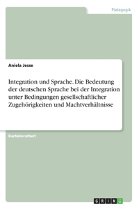 Integration und Sprache. Die Bedeutung der deutschen Sprache bei der Integration unter Bedingungen gesellschaftlicher Zugehörigkeiten und Machtverhältnisse