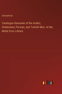 Catalogue Raisonne of the Arabic, Hindostani, Persian, and Turkish Mss. In the Mulla Firuz Library