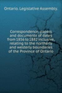Correspondence, papers and documents of dates from 1856 to 1882 inclusive, relating to the northerly and westerly boundaries of the Province of Ontario
