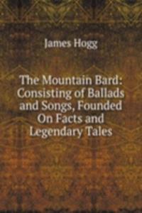 Mountain Bard: Consisting of Ballads and Songs, Founded On Facts and Legendary Tales