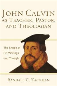 John Calvin as Teacher, Pastor, and Theologian: The Shape of His Writings and Thought