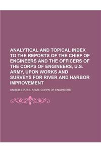Analytical and Topical Index to the Reports of the Chief of Engineers and the Officers of the Corps of Engineers, U.S. Army, Upon Works and Surveys for River and Harbor Improvement