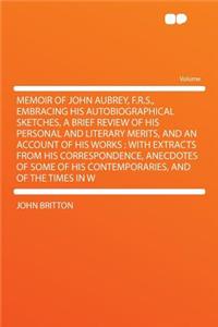 Memoir of John Aubrey, F.R.S., Embracing His Autobiographical Sketches, a Brief Review of His Personal and Literary Merits, and an Account of His Work