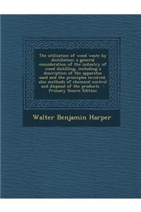 The Utilization of Wood Waste by Distillation; A General Consideration of the Industry of Wood Distilling, Including a Description of the Apparatus Us