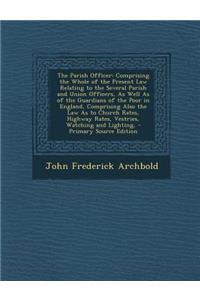 The Parish Officer: Comprising the Whole of the Present Law Relating to the Several Parish and Union Officers, as Well as of the Guardians