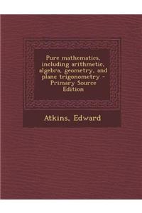 Pure Mathematics, Including Arithmetic, Algebra, Geometry, and Plane Trigonometry