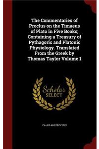 The Commentaries of Proclus on the Timaeus of Plato in Five Books; Containing a Treasury of Pythagoric and Platonic Physiology. Translated From the Greek by Thomas Taylor Volume 1