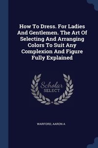 How To Dress. For Ladies And Gentlemen. The Art Of Selecting And Arranging Colors To Suit Any Complexion And Figure Fully Explained
