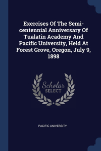 Exercises Of The Semi-centennial Anniversary Of Tualatin Academy And Pacific University, Held At Forest Grove, Oregon, July 9, 1898