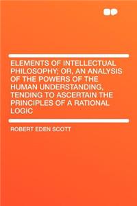 Elements of Intellectual Philosophy; Or, an Analysis of the Powers of the Human Understanding, Tending to Ascertain the Principles of a Rational Logic