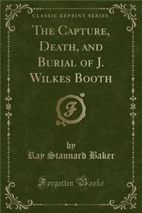 The Capture, Death, and Burial of J. Wilkes Booth (Classic Reprint)