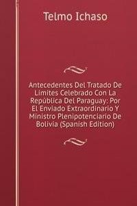 Antecedentes Del Tratado De Limites Celebrado Con La Republica Del Paraguay: Por El Enviado Extraordinario Y Ministro Plenipotenciario De Bolivia (Spanish Edition)