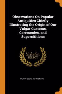 Observations On Popular Antiquities Chiefly Illustrating the Origin of Our Vulgar Customs, Ceremonies, and Supersititions