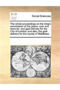 The Whole Proceedings on the King's Commission of the Peace, Oyer and Terminer, and Gaol Delivery for the City of London; And Also, the Goal Delivery for the County of Middlesex