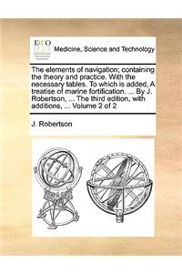 The Elements of Navigation; Containing the Theory and Practice. with the Necessary Tables. to Which Is Added, a Treatise of Marine Fortification. ... by J. Robertson, ... the Third Edition, with Additions, ... Volume 2 of 2