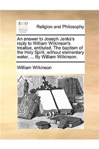 An Answer to Joseph Jenks's Reply to William Wilkinson's Treatise, Entituled, the Baptism of the Holy Spirit, Without Elementary Water, ... by William Wilkinson.