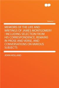 Memoirs of the Life and Writings of James Montgomery: Including Selection from His Correspondence, Remains in Prose and Verse, and Conversations on Various Subjects Volume 1