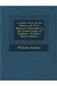 A Short View of the History of Free-Masonry: Dedicated to the Grand Lodge of England
