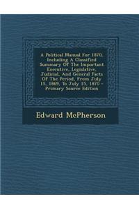A Political Manual for 1870, Including a Classified Summary of the Important Executive, Legislative, Judicial, and General Facts of the Period, from July 15, 1869, to July 15, 1870 - Primary Source Edition