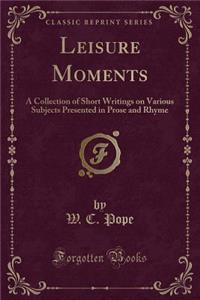 Leisure Moments: A Collection of Short Writings on Various Subjects Presented in Prose and Rhyme (Classic Reprint)