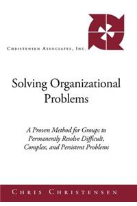 Solving Organizational Problems: A Proven Method for Groups to Permanently Resolve Difficult, Complex, and Persistent Problems