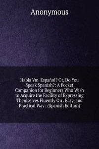 Habla Vm. Espanol? Or, Do You Speak Spanish?: A Pocket Companion for Beginners Who Wish to Acquire the Facility of Expressing Themselves Fluently On . Easy, and Practical Way . (Spanish Edition)