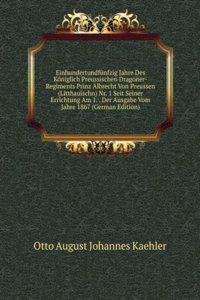 Einhundertundfunfzig Jahre Des Koniglich Preussischen Dragoner-Regiments Prinz Albrecht Von Preussen (Litthauischn) Nr. 1 Seit Seiner Errichtung Am 1. . Der Ausgabe Vom Jahre 1867 (German Edition)