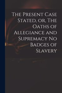 Present Case Stated, or, The Oaths of Allegiance and Supremacy No Badges of Slavery