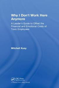 Why I Don't Work Here Anymore: A Leader's Guide to Offset the Financial and Emotional Costs of Toxic Employees