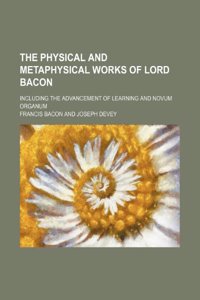 The Physical and Metaphysical Works of Lord Bacon; Including the Advancement of Learning and Novum Organum