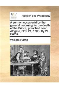 A Sermon Occasion'd by the General Mourning for the Death of the Prince, Preached Near Aldgate, Nov. 21, 1708. by W. Harris.