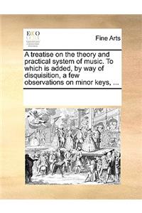 Treatise on the Theory and Practical System of Music. to Which Is Added, by Way of Disquisition, a Few Observations on Minor Keys, ...