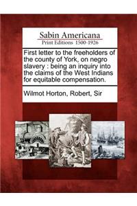 First Letter to the Freeholders of the County of York, on Negro Slavery: Being an Inquiry Into the Claims of the West Indians for Equitable Compensation.