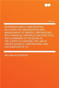 Modern Business Corporations, Including the Organization and Management of Private Corporations, with Financial Principles and Practices, and Summaries of Decisions of the Courts Elucidating the Law of Private Business Corporations, and Explanation