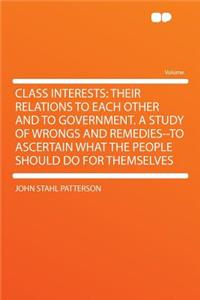 Class Interests: Their Relations to Each Other and to Government. a Study of Wrongs and Remedies--To Ascertain What the People Should Do for Themselves