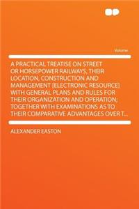 A Practical Treatise on Street or Horsepower Railways, Their Location, Construction and Management [electronic Resource] with General Plans and Rules for Their Organization and Operation; Together with Examinations as to Their Comparative Advantage