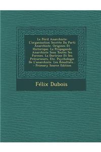 Le Péril Anarchiste: L'organisation Secrète Du Parti Anarchiste. Origines Et Historique. La Propagande Anarchiste Sous Toutes Ses Formes. La Doctrine Et Ses Précurseurs,