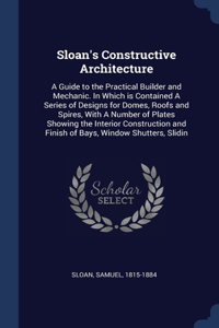 Sloan's Constructive Architecture: A Guide to the Practical Builder and Mechanic. In Which is Contained A Series of Designs for Domes, Roofs and Spires, With A Number of Plates Showin