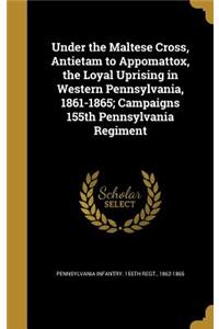 Under the Maltese Cross, Antietam to Appomattox, the Loyal Uprising in Western Pennsylvania, 1861-1865; Campaigns 155th Pennsylvania Regiment