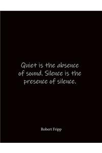 Quiet is the absence of sound. Silence is the presence of silence. Robert Fripp