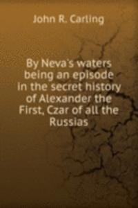 By Neva's waters being an episode in the secret history of Alexander the First, Czar of all the Russias