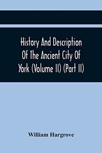 History And Description Of The Ancient City Of York; Comprising All The Most Interesting Information, Already Published In Drake'S Eboracum (Volume Ii) (Part Ii)