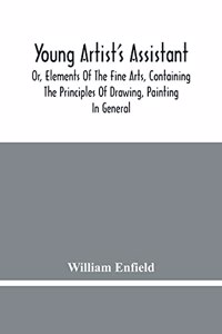 Young Artist'S Assistant; Or, Elements Of The Fine Arts, Containing The Principles Of Drawing, Painting In General, Crayon Painting, Oil Painting, Portrait Painting, Miniature Painting, Designing, Colouring, Engraving, &C., &C