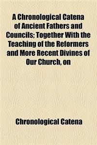 A   Chronological Catena of Ancient Fathers and Councils; Together with the Teaching of the Reformers and More Recent Divines of Our Church, on the Do