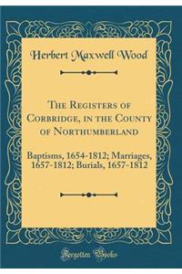 The Registers of Corbridge, in the County of Northumberland: Baptisms, 1654-1812; Marriages, 1657-1812; Burials, 1657-1812 (Classic Reprint)