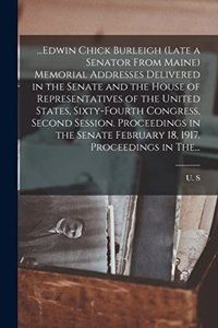 ...Edwin Chick Burleigh (late a Senator From Maine) Memorial Addresses Delivered in the Senate and the House of Representatives of the United States, Sixty-fourth Congress, Second Session. Proceedings in the Senate February 18, 1917. Proceedings in