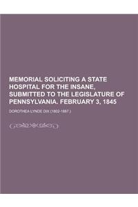 Memorial Soliciting a State Hospital for the Insane, Submitted to the Legislature of Pennsylvania. February 3, 1845