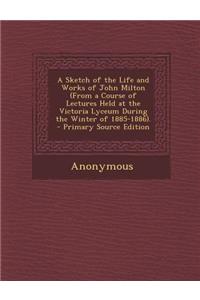 A Sketch of the Life and Works of John Milton (from a Course of Lectures Held at the Victoria Lyceum During the Winter of 1885-1886).